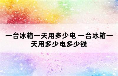 一台冰箱一天用多少电 一台冰箱一天用多少电多少钱